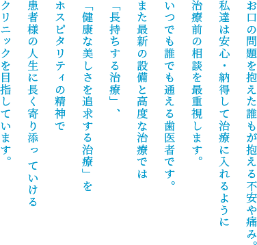 お⼝の問題を抱えた誰もが抱える不安や痛み。私達は安⼼・納得して治療に⼊れるように治療前の相談を最重視します。いつでも誰でも通える⻭医者です。また最新の設備と⾼度な治療では「⻑持ちする治療」、「健康な美しさを追求する治療」をホスピタリティの精神で患者様の⼈⽣に⻑く寄り添っていけるクリニックを⽬指しています。